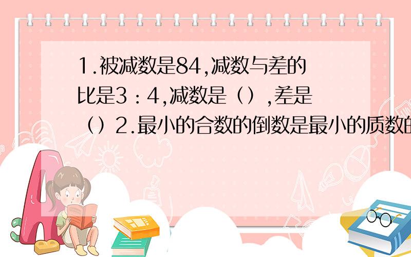 1.被减数是84,减数与差的比是3：4,减数是（）,差是（）2.最小的合数的倒数是最小的质数的(）%3.一个三位数,百位上的既不是质数也不是合数,且百位上的数与个位上的数的和是7.如果这个数能