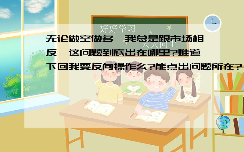 无论做空做多,我总是跟市场相反,这问题到底出在哪里?难道下回我要反向操作么?能点出问题所在?