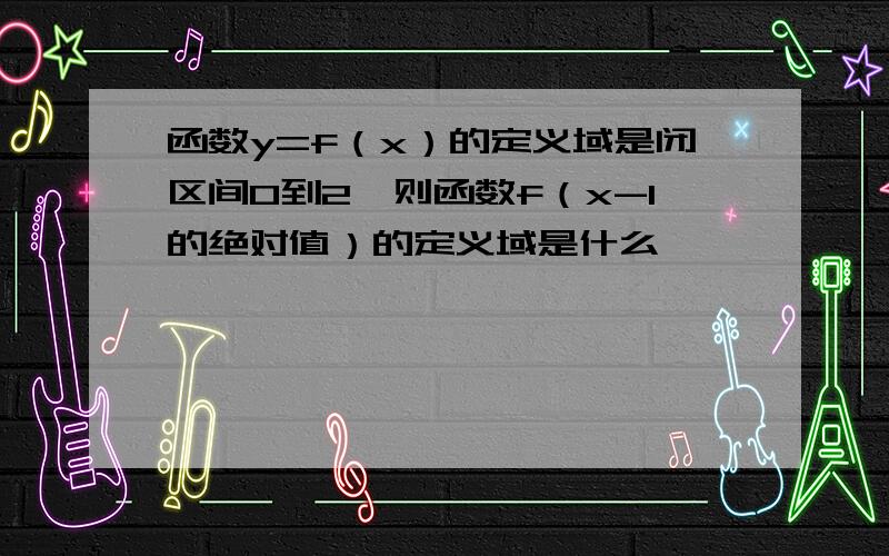 函数y=f（x）的定义域是闭区间0到2,则函数f（x-1的绝对值）的定义域是什么