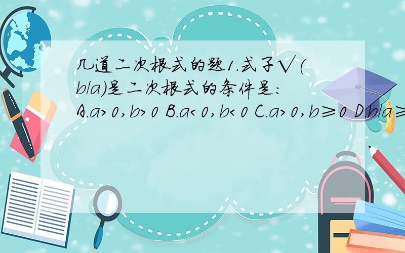 几道二次根式的题1.式子√(b/a)是二次根式的条件是：A.a＞0,b＞0 B.a＜0,b＜0 C.a＞0,b≥0 D.b/a≥02.在式子:①√4 ②√-7 ③√a+3 ④√3-π ⑤√（2/x平方+1） ⑥√m平方-4m+6 中,是二次根式的有哪些?3.