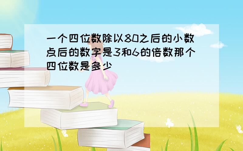 一个四位数除以80之后的小数点后的数字是3和6的倍数那个四位数是多少