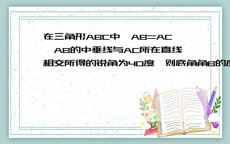 在三角形ABC中,AB=AC,AB的中垂线与AC所在直线相交所得的锐角为40度,则底角角B的度数为多少