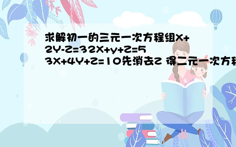 求解初一的三元一次方程组X+2Y-Z=32X+y+Z=53X+4Y+Z=10先消去Z 得二元一次方程组———— 再消去Y 得一元一次方程组————X=_____ Y=______ Z=______2,已知方程组X+7-Z=02X+y+z=23X+4Y+z=10若消去X 则得方程组