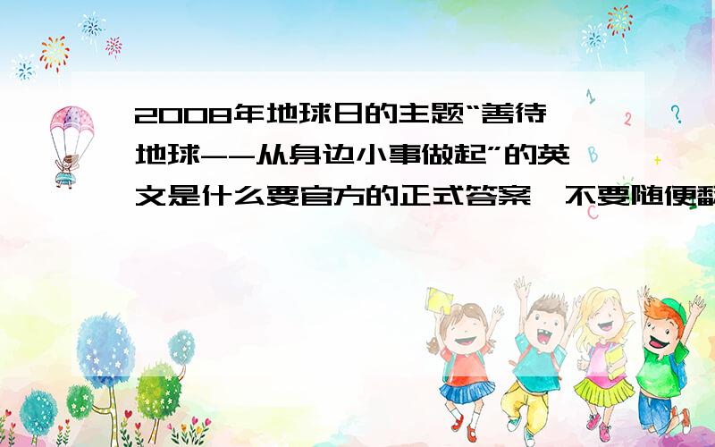 2008年地球日的主题“善待地球--从身边小事做起”的英文是什么要官方的正式答案,不要随便翻译.