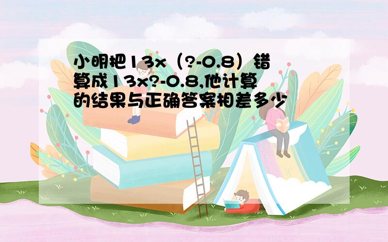 小明把13x（?-0.8）错算成13x?-0.8,他计算的结果与正确答案相差多少