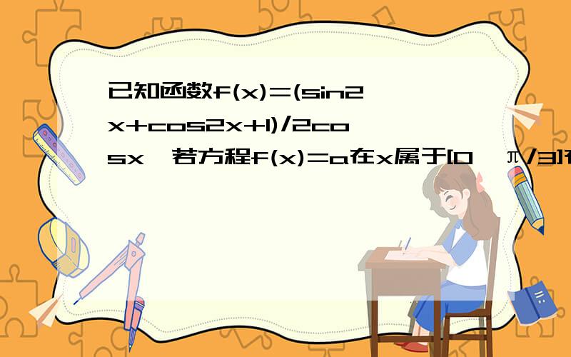 已知函数f(x)=(sin2x+cos2x+1)/2cosx,若方程f(x)=a在x属于[0,π/3]有两个不同的解,求实数a范围