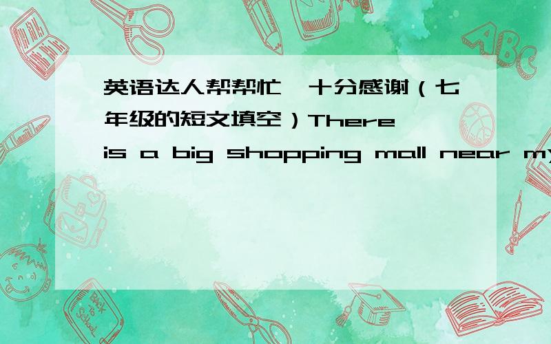 英语达人帮帮忙,十分感谢（七年级的短文填空）There is a big shopping mall near my home.It is c 1 “Lucky Star”.There are many small s 2 in it.The clothes shops are on the g 3 floor.Many people w 4 to buy new clothes there becaus