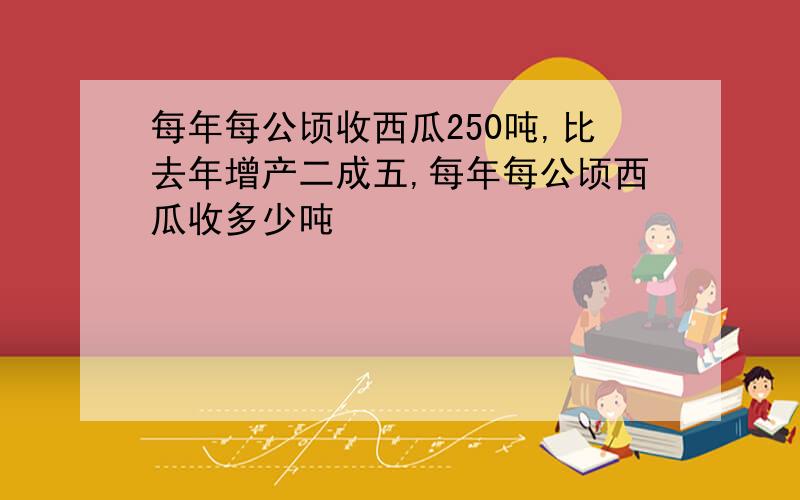 每年每公顷收西瓜250吨,比去年增产二成五,每年每公顷西瓜收多少吨