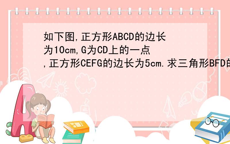 如下图,正方形ABCD的边长为10cm,G为CD上的一点,正方形CEFG的边长为5cm.求三角形BFD的面积?