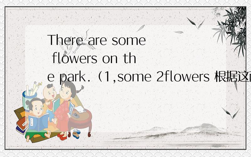 There are some flowers on the park.（1,some 2flowers 根据这两个词提问,各写一句提问.