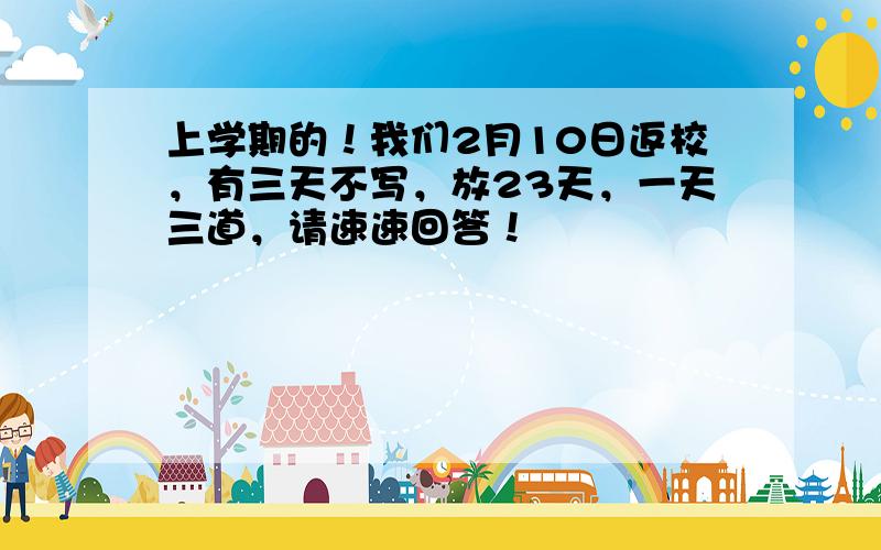 上学期的！我们2月10日返校，有三天不写，放23天，一天三道，请速速回答！