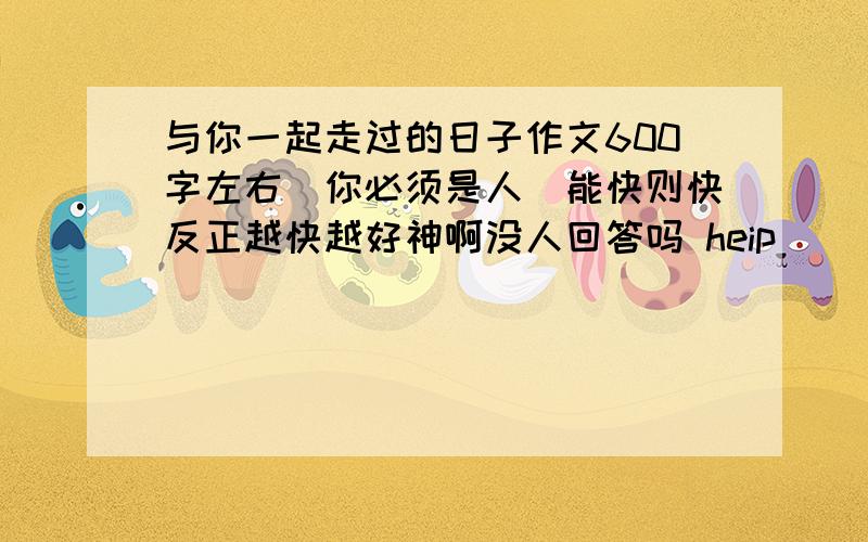 与你一起走过的日子作文600字左右(你必须是人）能快则快反正越快越好神啊没人回答吗 heip