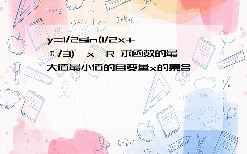 y=1/2sin(1/2x+π/3),x∈R 求函数的最大值最小值的自变量x的集合