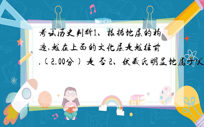 考试历史判断1、根据地层的构造,越在上面的文化层是越往前.(2.00分) 是 否 2、伏羲氏明显地属于父系氏族社会时期了,地点是在淮河流域.(2.00分) 是 否 3、王朝所分封的诸侯所在的地区叫“臣