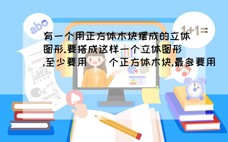 有一个用正方体木块摆成的立体图形.要搭成这样一个立体图形,至少要用（）个正方体木块,最多要用（）个正方体木块.暑假之友第28页探究乐园第二题