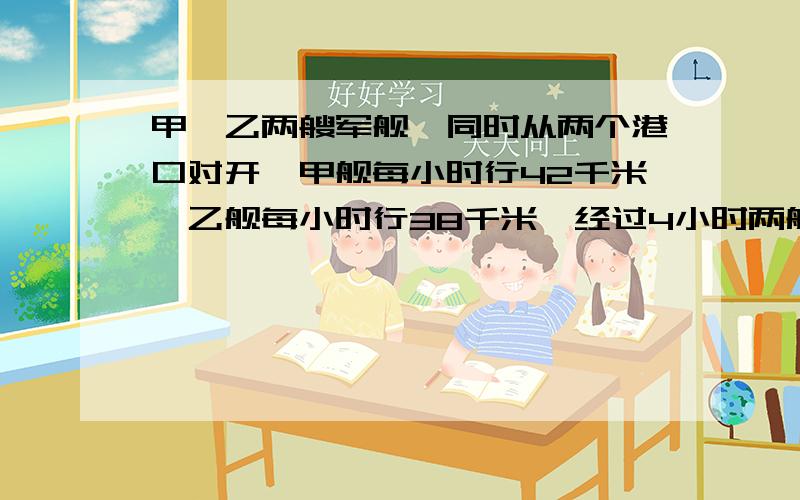 甲、乙两艘军舰,同时从两个港口对开,甲舰每小时行42千米,乙舰每小时行38千米,经过4小时两舰相遇,两个港口相距多少千米?