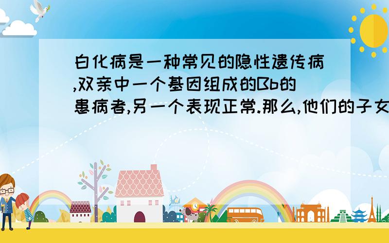 白化病是一种常见的隐性遗传病,双亲中一个基因组成的Bb的患病者,另一个表现正常.那么,他们的子女发病的可能性是（A ） A.25% B.50 C.75% D.全部 为什么选A?而且既然是隐形遗传病为什么患病者