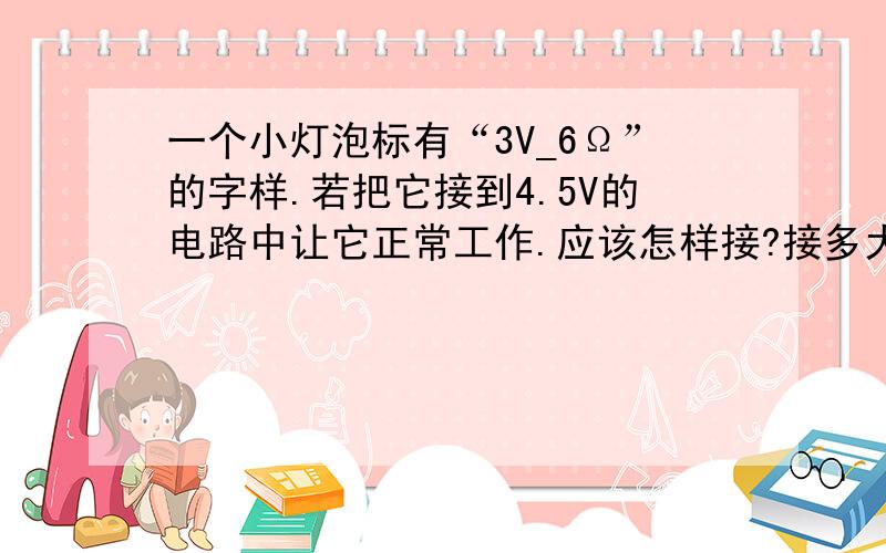 一个小灯泡标有“3V_6Ω”的字样.若把它接到4.5V的电路中让它正常工作.应该怎样接?接多大阻值的电阻?如果把它接入0.6A的电路中,小灯泡还是正常发光,应该怎样连接?连接一个多大的电阻?此时