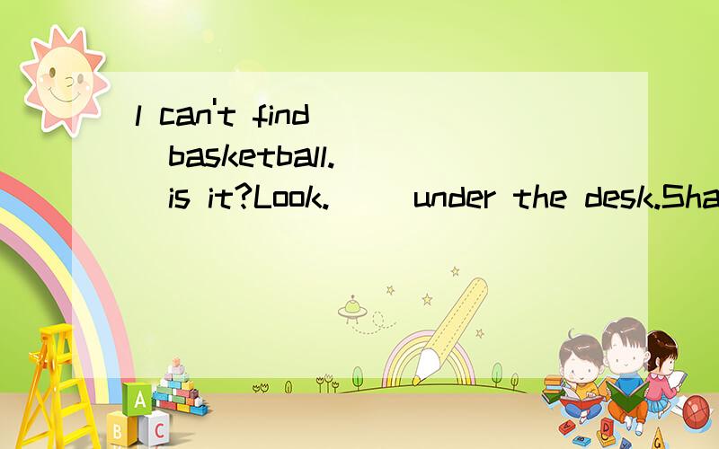 l can't find( )basketball.( )is it?Look.( )under the desk.Shall we play basketball now?OK .Let's(