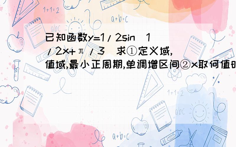 已知函数y=1/2sin(1/2x+π/3)求①定义域,值域,最小正周期,单调增区间②x取何值时y有最大值,最大值是多少!要很很很详细,