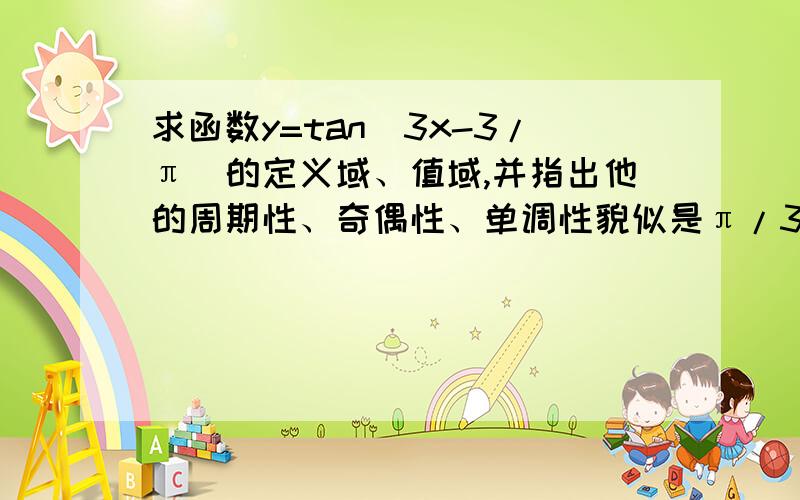 求函数y=tan(3x-3/π)的定义域、值域,并指出他的周期性、奇偶性、单调性貌似是π/3