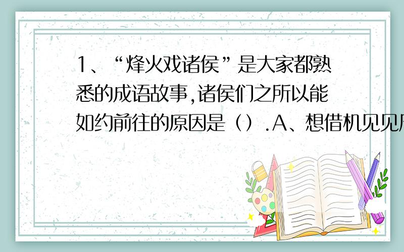 1、“烽火戏诸侯”是大家都熟悉的成语故事,诸侯们之所以能如约前往的原因是（）.A、想借机见见周王 B、诸侯想去都城求助封赐 C、诸侯为了讨好周王 D分封制中规定了诸侯有保卫王室的义