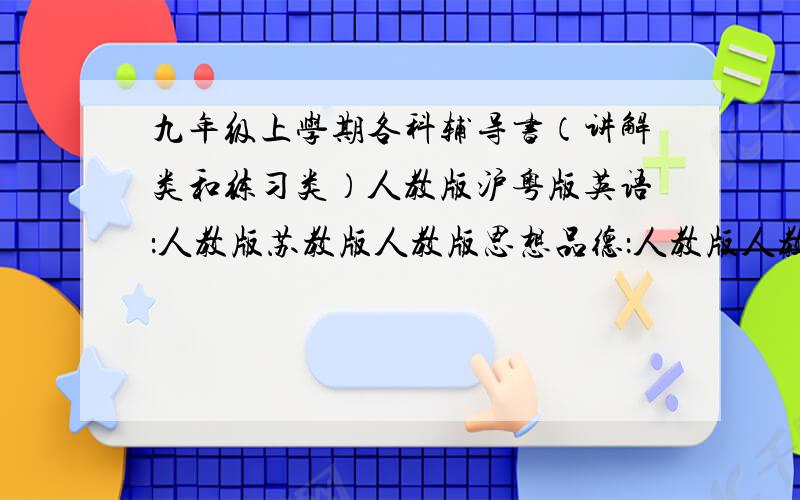 九年级上学期各科辅导书（讲解类和练习类）人教版沪粤版英语：人教版苏教版人教版思想品德：人教版人教版侧重难题