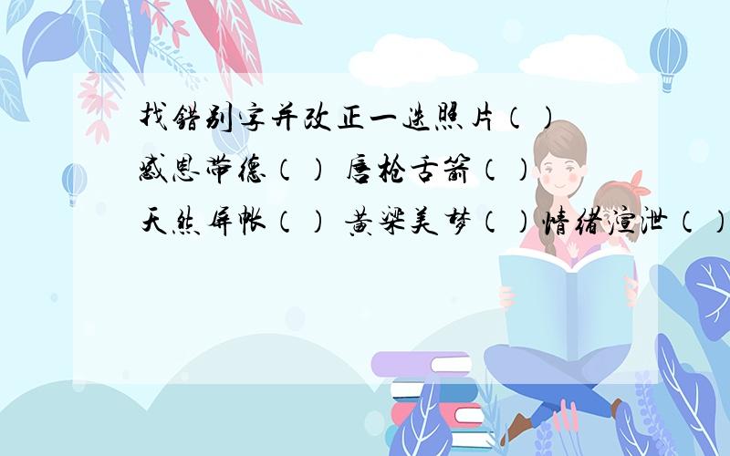 找错别字并改正一迭照片（） 感恩带德（） 唇枪舌箭（） 天然屏帐（） 黄梁美梦（）情绪渲泄（） 不了了之（） 频临崩溃（） 深刻印象（） 忧心冲冲（）壮严时刻（） 摇拽不定（）