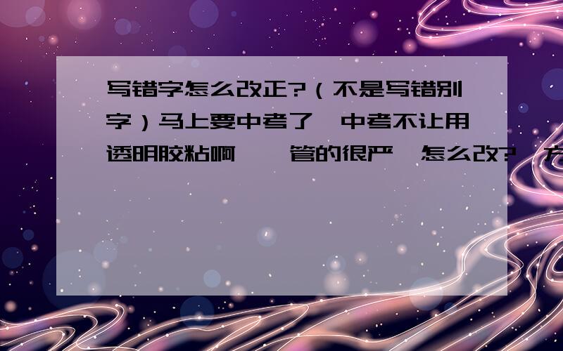 写错字怎么改正?（不是写错别字）马上要中考了,中考不让用透明胶粘啊    管的很严  怎么改?  方法和道理、缘由啊   高手教下