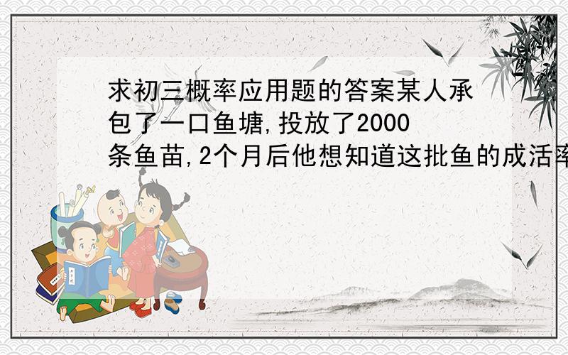 求初三概率应用题的答案某人承包了一口鱼塘,投放了2000条鱼苗,2个月后他想知道这批鱼的成活率,先捕上100条,做好标记后放回,一周后又捕了173条鱼,其中9条有标记,求这批鱼的成活率.(精确到0