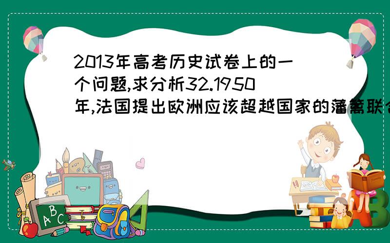 2013年高考历史试卷上的一个问题,求分析32.1950年,法国提出欧洲应该超越国家的藩篱联合起来.(转载请保留此链接 http://www.gkstk.com/p-6708782.html)这一提议得到联邦德国等国家的支持,但英国等一