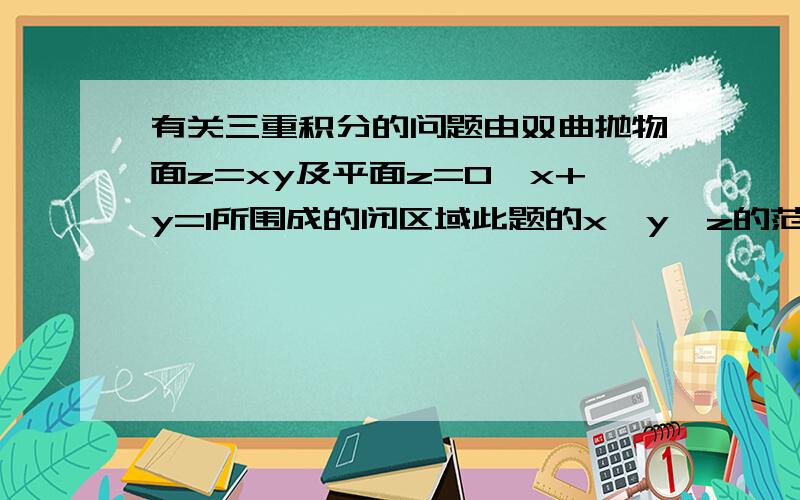 有关三重积分的问题由双曲抛物面z=xy及平面z=0,x+y=1所围成的闭区域此题的x,y,z的范围应该怎么样确定 理由是什么那为什么不可以是z(0,xy)呢