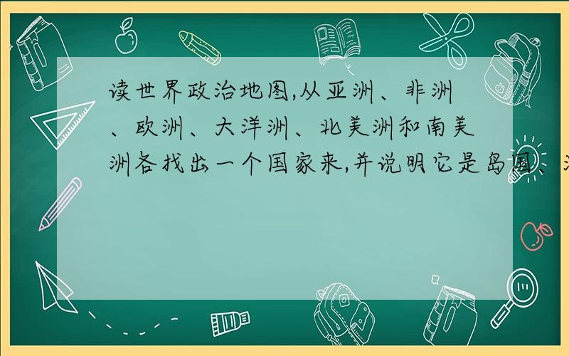 读世界政治地图,从亚洲、非洲、欧洲、大洋洲、北美洲和南美洲各找出一个国家来,并说明它是岛国、沿海国还是内陆国.