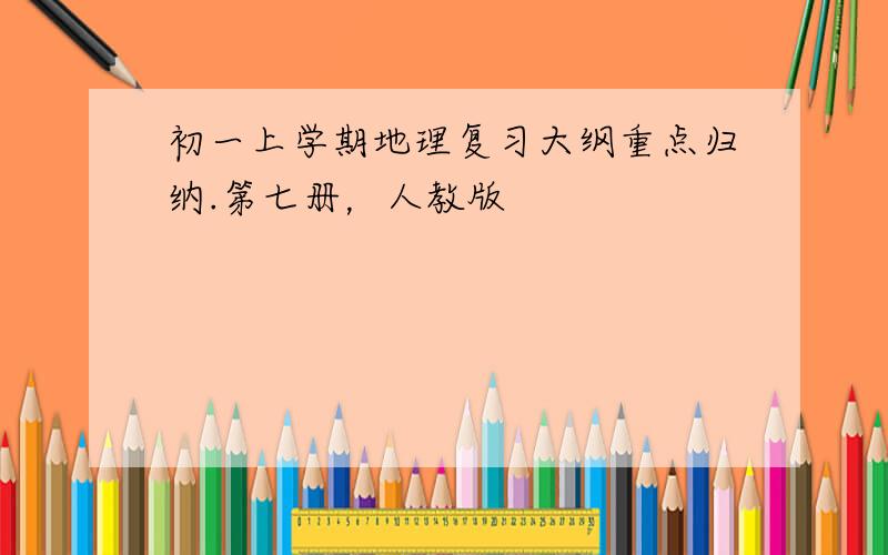 初一上学期地理复习大纲重点归纳.第七册，人教版