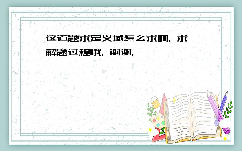 这道题求定义域怎么求啊. 求解题过程哦. 谢谢.