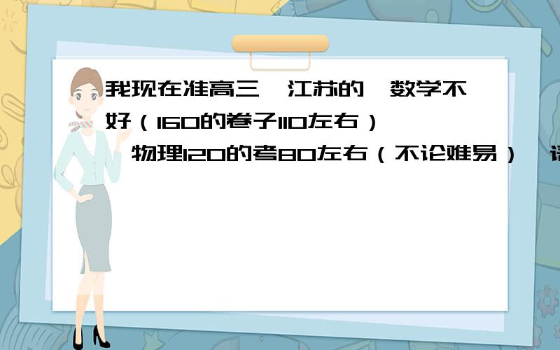 我现在准高三,江苏的,数学不好（160的卷子110左右）,物理120的考80左右（不论难易）,语文英语在班上排前列,生物最突出,一般都是班里第二（因为我平时课下几乎不碰生物,只考前突击.）（我