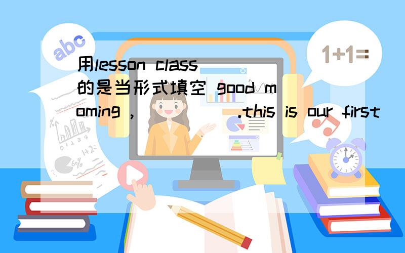 用lesson class 的是当形式填空 good moming ,_____ .this is our first ____快