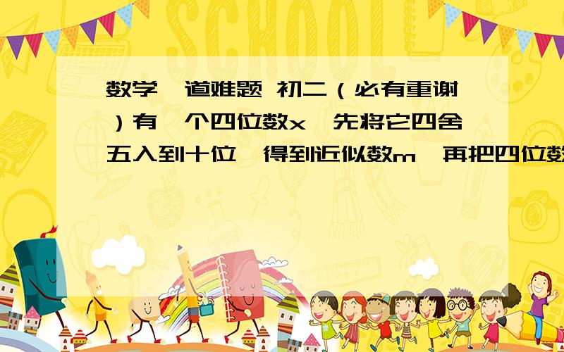 数学一道难题 初二（必有重谢）有一个四位数x,先将它四舍五入到十位,得到近似数m,再把四位数m四舍五入到百位,得到近似数n；再把四位数n四舍五入到千位,恰好是2000,你能求出四位数x的最