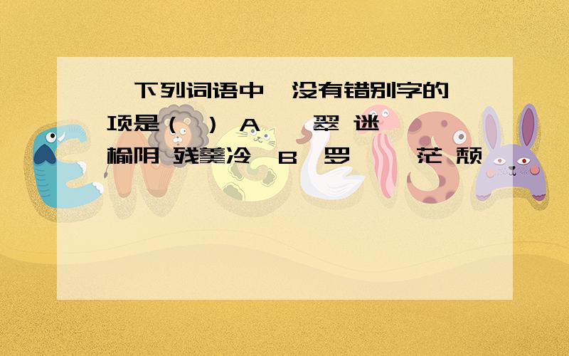 、下列词语中,没有错别字的一项是（ ） A、翡翠 迷惘 榆阴 残羹冷炙B、罗绮 缈茫 颓圮 踌躇满志C、摒息 踟蹰 粗糙 不绝如缕D、憩息 眷属 疲惫 金璧辉煌 请写出具体哪个字错了 并改正