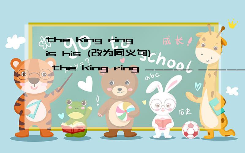 the king ring is his (改为同义句) the king ring _____ ______ ______