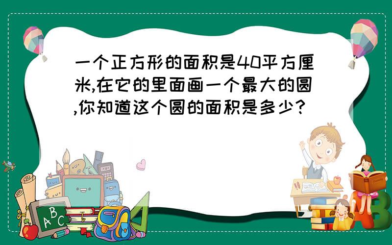 一个正方形的面积是40平方厘米,在它的里面画一个最大的圆,你知道这个圆的面积是多少?