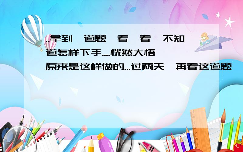 ..拿到一道题,看一看,不知道怎样下手....恍然大悟,原来是这样做的...过两天,再看这道题,又忘记了,又不知道怎样下手了.针对这种情况怎么办?