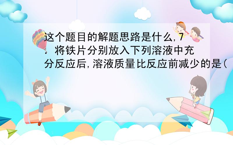 这个题目的解题思路是什么,7．将铁片分别放入下列溶液中充分反应后,溶液质量比反应前减少的是(　)  A．CuSO4溶液                        B．H2SO4溶液　　C．FeSO4溶液                        D．HCl溶液