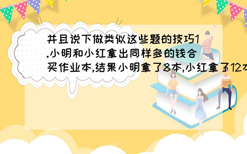 并且说下做类似这些题的技巧1.小明和小红拿出同样多的钱合买作业本,结果小明拿了8本,小红拿了12本,这样,小红就给小明1.1元.每本作业本多少元.2.在爷爷是父亲现在年龄时,父亲才12岁.等父