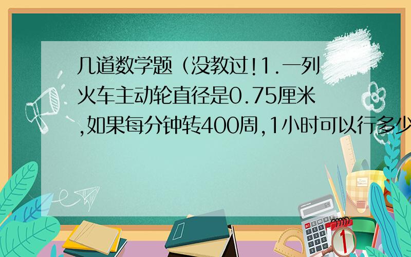 几道数学题（没教过!1.一列火车主动轮直径是0.75厘米,如果每分钟转400周,1小时可以行多少千米?2.一个挂钟的分针走4分之1小时,正好走了25.12厘米的路程,你知道分针有多长吗?3.一个圆环,内圆