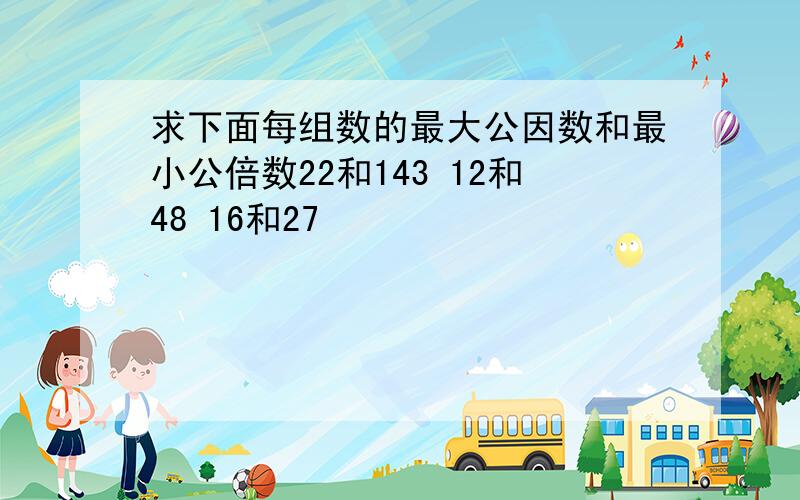 求下面每组数的最大公因数和最小公倍数22和143 12和48 16和27