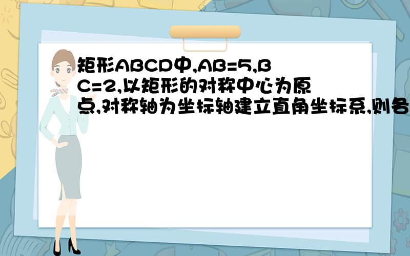 矩形ABCD中,AB=5,BC=2,以矩形的对称中心为原点,对称轴为坐标轴建立直角坐标系,则各顶点的坐标为————……!