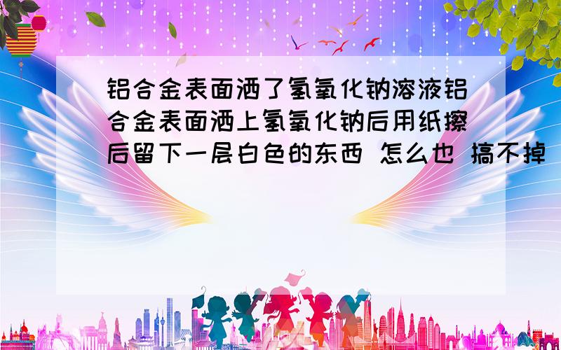 铝合金表面洒了氢氧化钠溶液铝合金表面洒上氢氧化钠后用纸擦后留下一层白色的东西 怎么也 搞不掉 请问可能是什么 怎么才能搞掉 用弱酸擦过 不 行