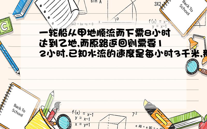 一轮船从甲地顺流而下需8小时达到乙地,而原路返回则需要12小时.已知水流的速度是每小时3千米,那么甲、乙两地之间的距离是——?还有公式.（千万别直接说答案,我要理解）