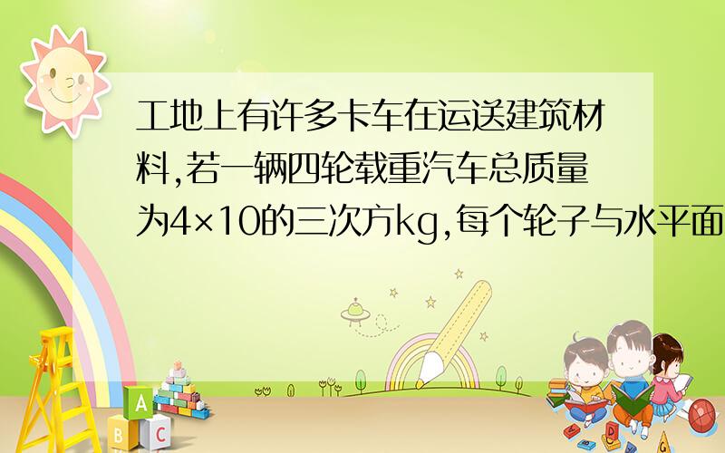 工地上有许多卡车在运送建筑材料,若一辆四轮载重汽车总质量为4×10的三次方kg,每个轮子与水平面接触面积约为2.5×10的负二次方平方米,汽车在平直路上匀速行驶速度为20M/s,汽车受到阻力为